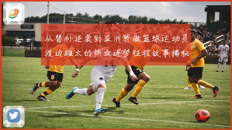 从替补逆袭到亚洲骄傲篮球运动员渡边雄太的热血逐梦征程故事揭秘