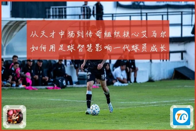 从天才中场到传奇组织核心艾马尔如何用足球智慧影响一代球员成长之路