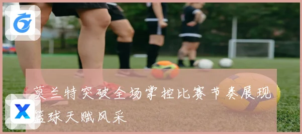 莫兰特突破全场掌控比赛节奏展现篮球天赋风采