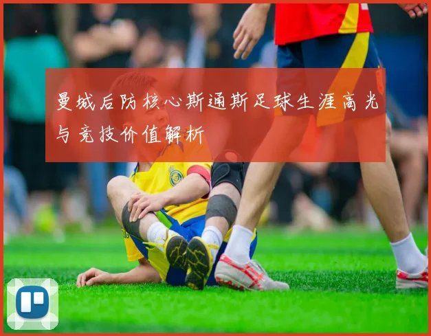 曼城后防核心斯通斯足球生涯高光与竞技价值解析