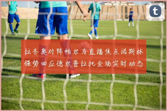 拉齐奥对阵帕尔马直播焦点诺斯林强势回应德尔普拉托全场实时动态专题观察