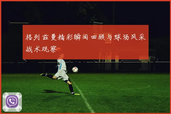 格列兹曼精彩瞬间回顾与球场风采战术观察