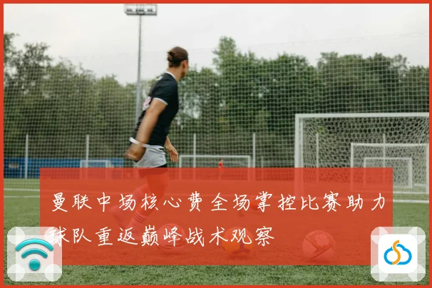 曼联中场核心费全场掌控比赛助力球队重返巅峰战术观察