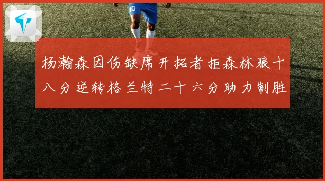 杨瀚森因伤缺席开拓者拒森林狼十八分逆转格兰特二十六分助力制胜专题观察