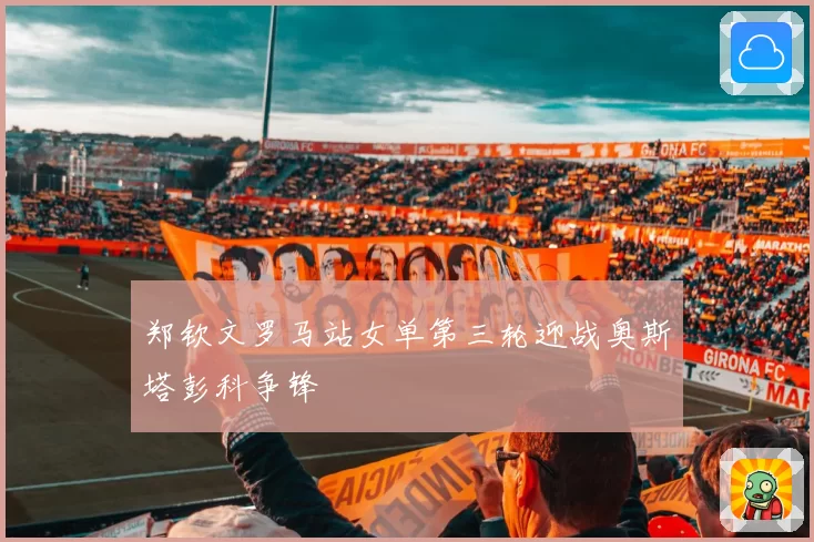 郑钦文罗马站女单第三轮迎战奥斯塔彭科争锋