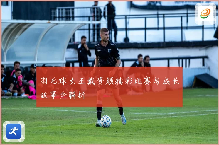 羽毛球女王戴资颖精彩比赛与成长故事全解析
