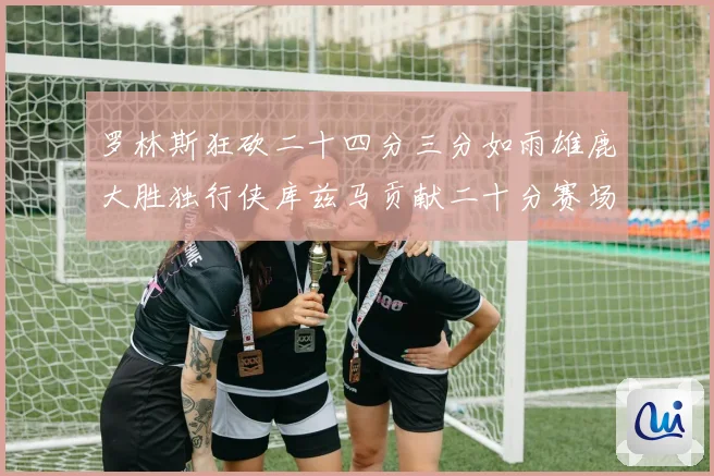 罗林斯狂砍二十四分三分如雨雄鹿大胜独行侠库兹马贡献二十分赛场复盘
