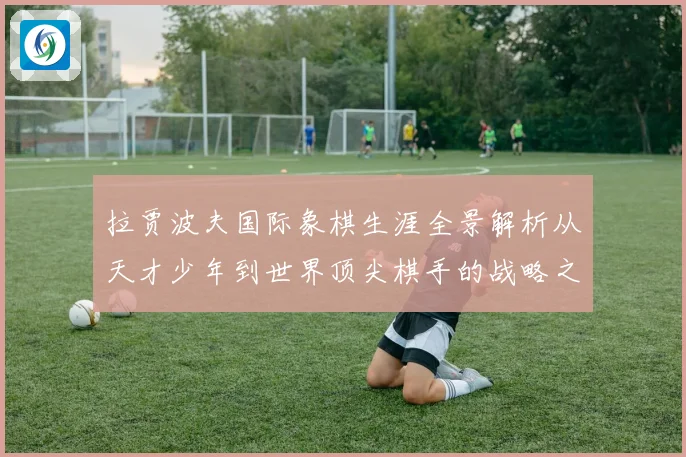 拉贾波夫国际象棋生涯全景解析从天才少年到世界顶尖棋手的战略之路
