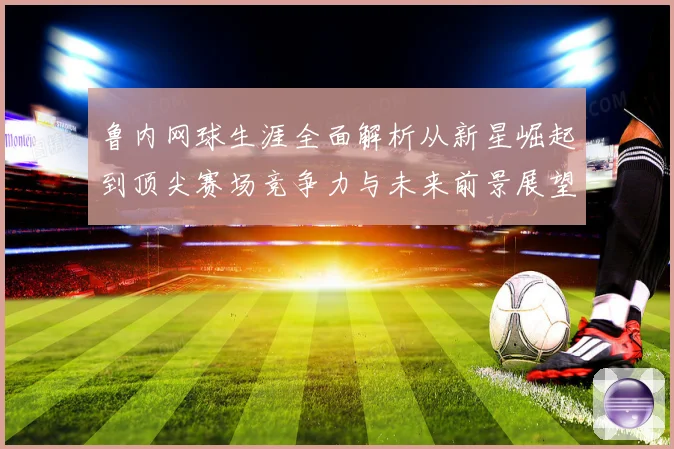 鲁内网球生涯全面解析从新星崛起到顶尖赛场竞争力与未来前景展望