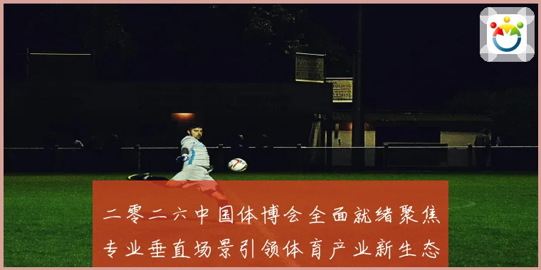 二零二六中国体博会全面就绪聚焦专业垂直场景引领体育产业新生态成长观察