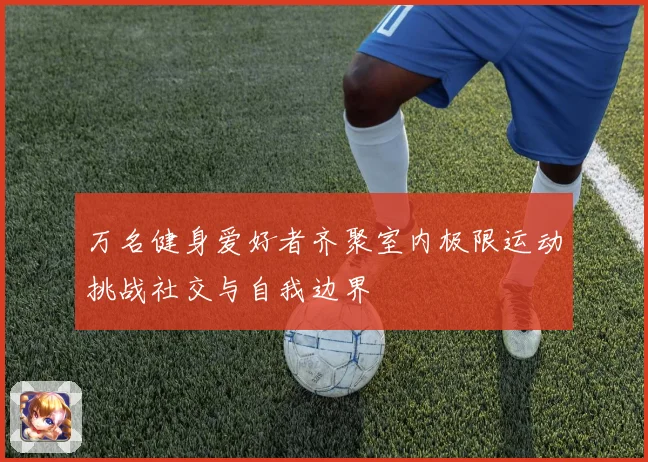 万名健身爱好者齐聚室内极限运动挑战社交与自我边界