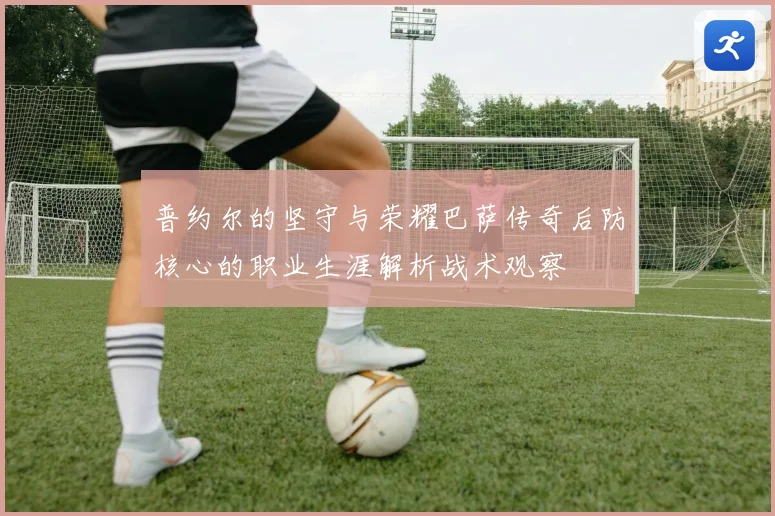 普约尔的坚守与荣耀巴萨传奇后防核心的职业生涯解析战术观察