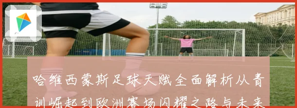 哈维西蒙斯足球天赋全面解析从青训崛起到欧洲赛场闪耀之路与未来前景展望