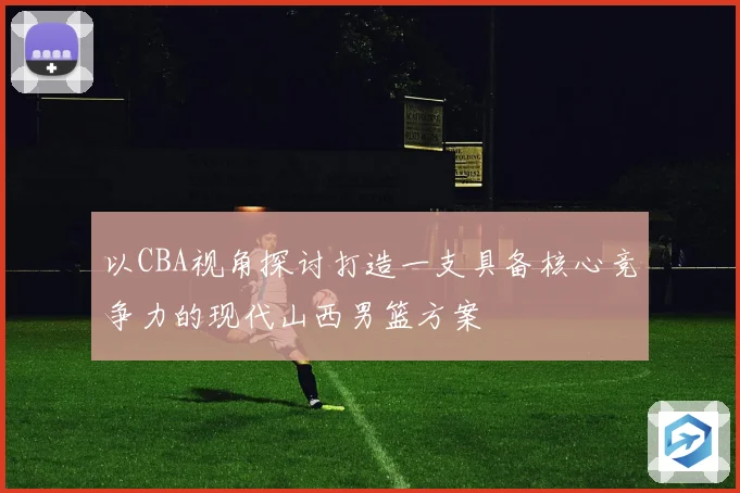 以CBA视角探讨打造一支具备核心竞争力的现代山西男篮方案