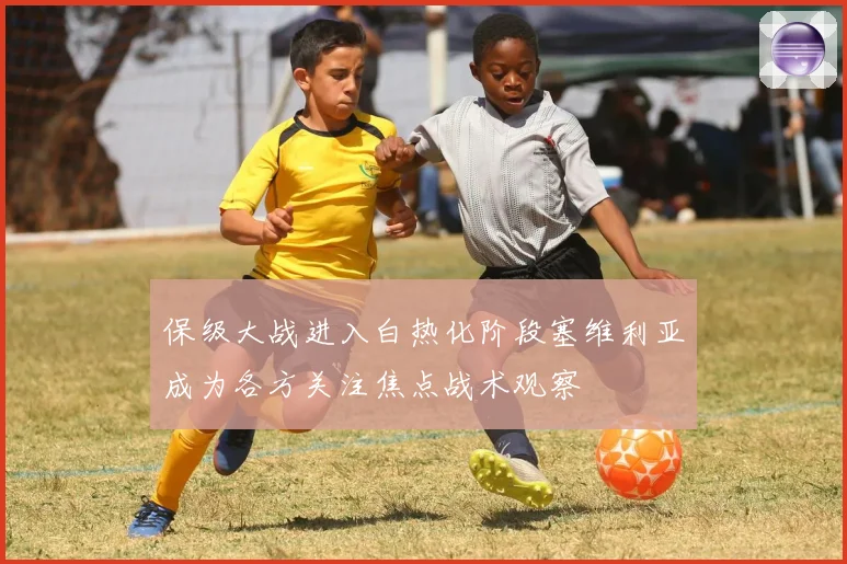 保级大战进入白热化阶段塞维利亚成为各方关注焦点战术观察