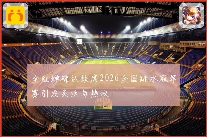 全红婵确认缺席2026全国跳水冠军赛引发关注与热议