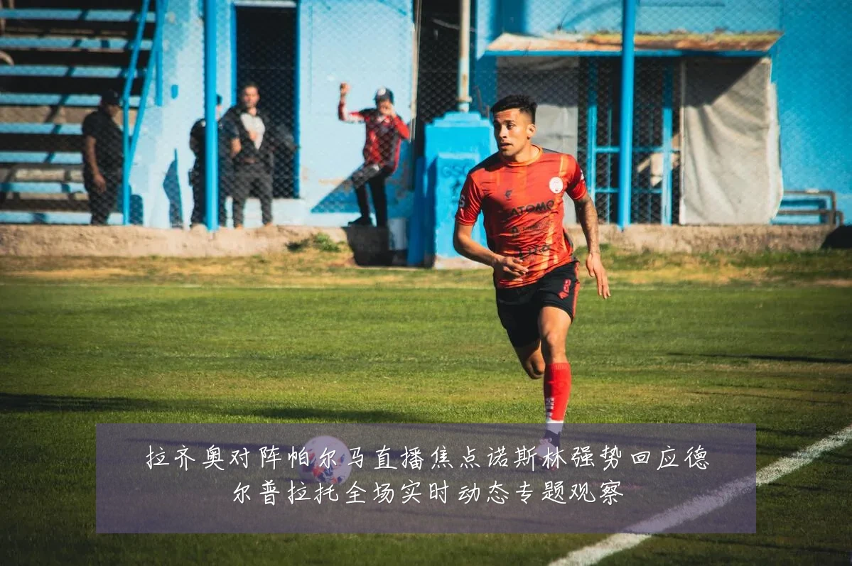拉齐奥对阵帕尔马直播焦点诺斯林强势回应德尔普拉托全场实时动态专题观察