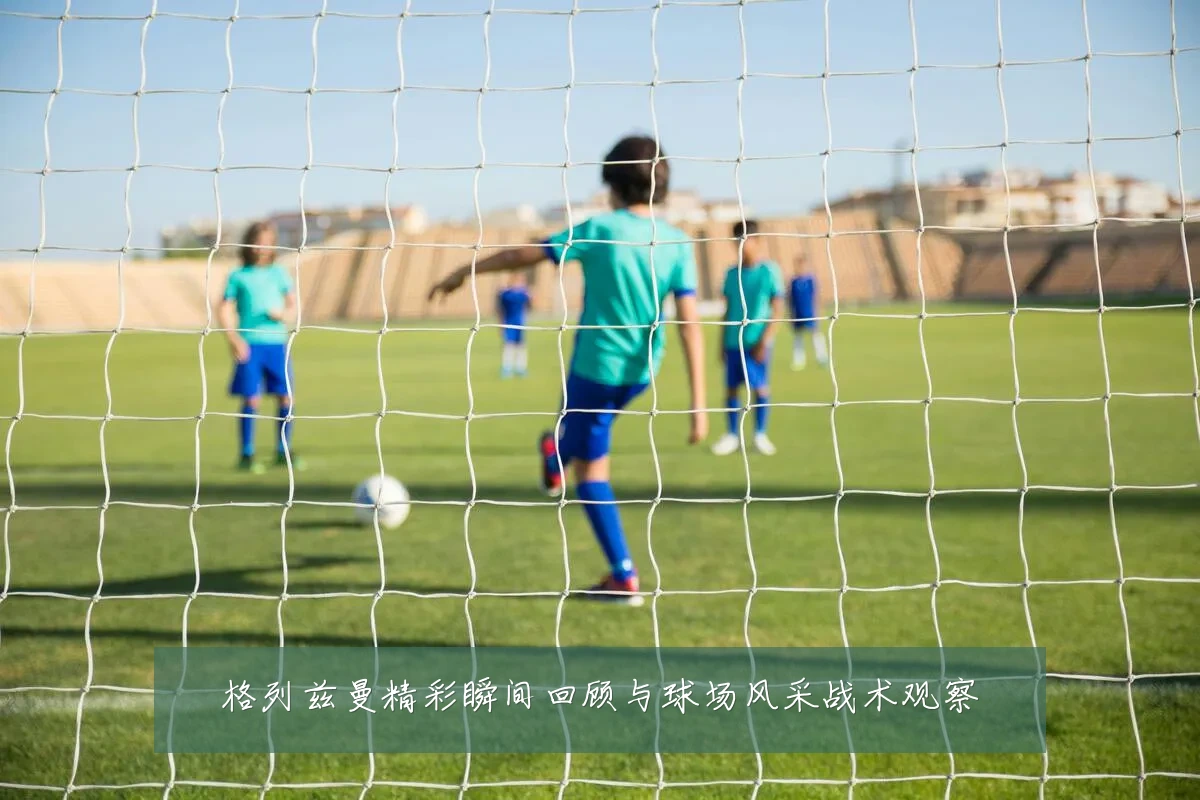 格列兹曼精彩瞬间回顾与球场风采战术观察